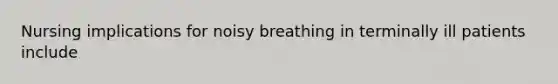 Nursing implications for noisy breathing in terminally ill patients include