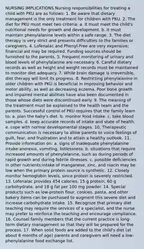 NURSING IMPLICATIONS Nursing responsibilities for treating a child with PKU are as follows: 1. Be aware that dietary management is the only treatment for children with PKU. 2. The diet for PKU must meet two criteria: a. It must meet the child's nutritional needs for growth and development. b. It must maintain phenylalanine levels within a safe range. 3. The diet therapy is very strict and presents difficulties to the families or caregivers. 4. Lofenalac and Phenyl-Free are very expensive; financial aid may be required. Funding sources should be furnished to the parents. 5. Frequent monitoring of urinary and blood levels of phenylalanine are necessary. 6. Careful dietary records as well as height and weight records must be maintained to monitor diet adequacy. 7. While brain damage is irreversible, diet therapy will limit its progress. 8. Restricting phenylalanine in older children with PKU is beneficial in improving behavior and motor ability, as well as decreasing eczema. Poor bone growth and impaired mental abilities have also been documented in those whose diets were discontinued early. 9. The meaning of the treatment must be explained to the health team and the parents. Successful control of PKU requires that the family learn to: a. plan the baby's diet. b. monitor food intake. c. take blood samples. d. keep accurate records of intake and state of health. e. cope with normal developmental stages. 10. Therapeutic communication is necessary to allow parents to voice feelings of guilt, fear, and frustration and to attain a healthy outlook. 11. Provide information on: a. signs of inadequate phenylalanine intake:anorexia, vomiting, listlessness. b. situations that require increased amounts of phenylalanine, such as during periods of rapid growth and during febrile illnesses. c. possible deficiencies in other nutrients:intake of manganese, zinc, and niacin may be low when the primary protein source is synthetic. 12. Closely monitor hemoglobin levels, since protein is severely restricted. 13. Lofenalac provides 454 calories, 15 g protein, 60 g carbohydrate, and 18 g fat per 100 mg powder. 14. Special products such as low-protein flour, cookies, pasta, and other bakery items can be purchased to augment this severe diet and increase carbohydrate intake. 15. Recognize that primary diet teaching may require the services of a specialist, and the nurse may prefer to reinforce the teaching and encourage compliance. 16. Counsel family members that the current practice is long-term dietary management so that they will be prepared for the process. 17. When solid foods are added to the child's diet (at about 6 months of age) parents and caregivers will need a low-phenylalanine food exchange list.