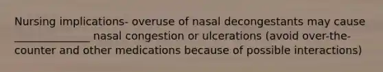 Nursing implications- overuse of nasal decongestants may cause ______________ nasal congestion or ulcerations (avoid over-the-counter and other medications because of possible interactions)