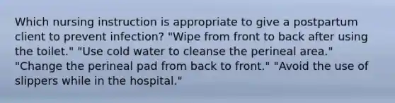 Which nursing instruction is appropriate to give a postpartum client to prevent infection? "Wipe from front to back after using the toilet." "Use cold water to cleanse the perineal area." "Change the perineal pad from back to front." "Avoid the use of slippers while in the hospital."