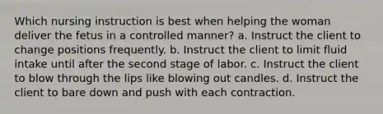 Which nursing instruction is best when helping the woman deliver the fetus in a controlled manner? a. Instruct the client to change positions frequently. b. Instruct the client to limit fluid intake until after the second stage of labor. c. Instruct the client to blow through the lips like blowing out candles. d. Instruct the client to bare down and push with each contraction.