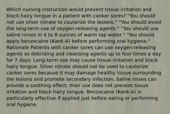 Which nursing instruction would prevent tissue irritation and black hairy tongue in a patient with canker sores? "You should not use silver nitrate to cauterize the lesions." "You should avoid the long-term use of oxygen-releasing agents." "You should use saline rinses in 4 to 8 ounces of warm tap water." "You should apply benzocaine (Kank-A) before performing oral hygiene." Rationale Patients with canker sores can use oxygen-releasing agents as debriding and cleansing agents up to four times a day for 7 days. Long-term use may cause tissue irritation and black hairy tongue. Silver nitrate should not be used to cauterize canker sores because it may damage healthy tissue surrounding the lesions and promote secondary infection. Saline rinses can provide a soothing effect; their use does not prevent tissue irritation and black hairy tongue. Benzocaine (Kank-A) is particularly effective if applied just before eating or performing oral hygiene.