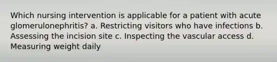 Which nursing intervention is applicable for a patient with acute glomerulonephritis? a. Restricting visitors who have infections b. Assessing the incision site c. Inspecting the vascular access d. Measuring weight daily