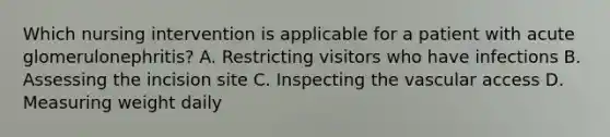 Which nursing intervention is applicable for a patient with acute glomerulonephritis? A. Restricting visitors who have infections B. Assessing the incision site C. Inspecting the vascular access D. Measuring weight daily