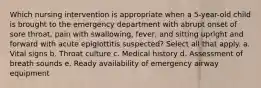 Which nursing intervention is appropriate when a 5-year-old child is brought to the emergency department with abrupt onset of sore throat, pain with swallowing, fever, and sitting upright and forward with acute epiglottitis suspected? Select all that apply. a. Vital signs b. Throat culture c. Medical history d. Assessment of breath sounds e. Ready availability of emergency airway equipment