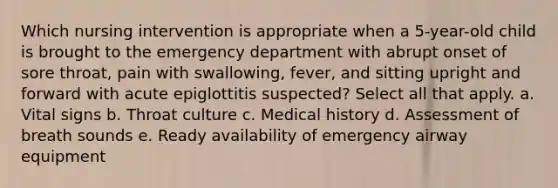 Which nursing intervention is appropriate when a 5-year-old child is brought to the emergency department with abrupt onset of sore throat, pain with swallowing, fever, and sitting upright and forward with acute epiglottitis suspected? Select all that apply. a. Vital signs b. Throat culture c. Medical history d. Assessment of breath sounds e. Ready availability of emergency airway equipment