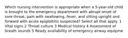 Which nursing intervention is appropriate when a 5-year-old child is brought to the emergency department with abrupt onset of sore throat, pain with swallowing, fever, and sitting upright and forward with acute epiglottitis suspected? Select all that apply. 1 Vital signs 2 Throat culture 3 Medical history 4 Assessment of breath sounds 5 Ready availability of emergency airway equipme