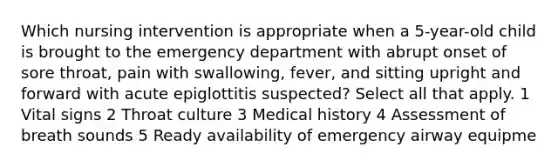 Which nursing intervention is appropriate when a 5-year-old child is brought to the emergency department with abrupt onset of sore throat, pain with swallowing, fever, and sitting upright and forward with acute epiglottitis suspected? Select all that apply. 1 Vital signs 2 Throat culture 3 Medical history 4 Assessment of breath sounds 5 Ready availability of emergency airway equipme