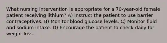 What nursing intervention is appropriate for a 70-year-old female patient receiving lithium? A) Instruct the patient to use barrier contraceptives. B) Monitor blood glucose levels. C) Monitor fluid and sodium intake. D) Encourage the patient to check daily for weight loss.