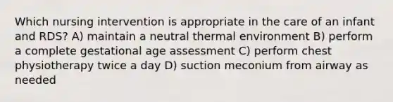 Which nursing intervention is appropriate in the care of an infant and RDS? A) maintain a neutral thermal environment B) perform a complete gestational age assessment C) perform chest physiotherapy twice a day D) suction meconium from airway as needed