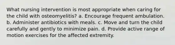 What nursing intervention is most appropriate when caring for the child with osteomyelitis? a. Encourage frequent ambulation. b. Administer antibiotics with meals. c. Move and turn the child carefully and gently to minimize pain. d. Provide active range of motion exercises for the affected extremity.