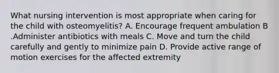 What nursing intervention is most appropriate when caring for the child with osteomyelitis? A. Encourage frequent ambulation B .Administer antibiotics with meals C. Move and turn the child carefully and gently to minimize pain D. Provide active range of motion exercises for the affected extremity