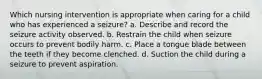 Which nursing intervention is appropriate when caring for a child who has experienced a seizure? a. Describe and record the seizure activity observed. b. Restrain the child when seizure occurs to prevent bodily harm. c. Place a tongue blade between the teeth if they become clenched. d. Suction the child during a seizure to prevent aspiration.