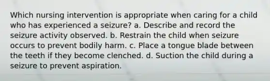 Which nursing intervention is appropriate when caring for a child who has experienced a seizure? a. Describe and record the seizure activity observed. b. Restrain the child when seizure occurs to prevent bodily harm. c. Place a tongue blade between the teeth if they become clenched. d. Suction the child during a seizure to prevent aspiration.