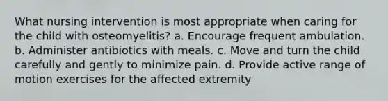 What nursing intervention is most appropriate when caring for the child with osteomyelitis? a. Encourage frequent ambulation. b. Administer antibiotics with meals. c. Move and turn the child carefully and gently to minimize pain. d. Provide active range of motion exercises for the affected extremity