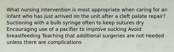 What nursing intervention is most appropriate when caring for an infant who has just arrived on the unit after a cleft palate repair? Suctioning with a bulb syringe often to keep sutures dry Encouraging use of a pacifier to improve sucking Avoid breastfeeding Teaching that additional surgeries are not needed unless there are complications