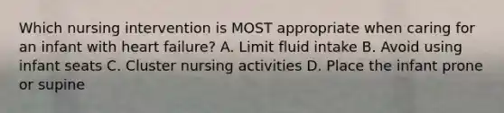 Which nursing intervention is MOST appropriate when caring for an infant with heart failure? A. Limit fluid intake B. Avoid using infant seats C. Cluster nursing activities D. Place the infant prone or supine