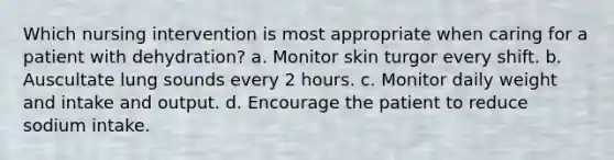 Which nursing intervention is most appropriate when caring for a patient with dehydration? a. Monitor skin turgor every shift. b. Auscultate lung sounds every 2 hours. c. Monitor daily weight and intake and output. d. Encourage the patient to reduce sodium intake.