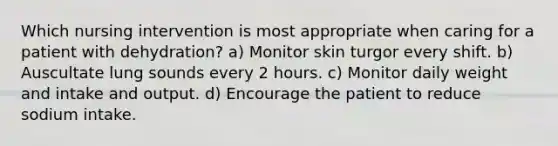 Which nursing intervention is most appropriate when caring for a patient with dehydration? a) Monitor skin turgor every shift. b) Auscultate lung sounds every 2 hours. c) Monitor daily weight and intake and output. d) Encourage the patient to reduce sodium intake.