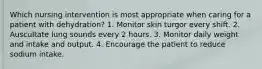 Which nursing intervention is most appropriate when caring for a patient with dehydration? 1. Monitor skin turgor every shift. 2. Auscultate lung sounds every 2 hours. 3. Monitor daily weight and intake and output. 4. Encourage the patient to reduce sodium intake.