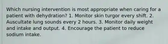 Which nursing intervention is most appropriate when caring for a patient with dehydration? 1. Monitor skin turgor every shift. 2. Auscultate lung sounds every 2 hours. 3. Monitor daily weight and intake and output. 4. Encourage the patient to reduce sodium intake.