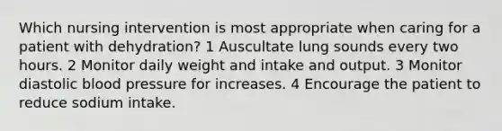 Which nursing intervention is most appropriate when caring for a patient with dehydration? 1 Auscultate lung sounds every two hours. 2 Monitor daily weight and intake and output. 3 Monitor diastolic blood pressure for increases. 4 Encourage the patient to reduce sodium intake.