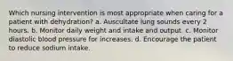 Which nursing intervention is most appropriate when caring for a patient with dehydration? a. Auscultate lung sounds every 2 hours. b. Monitor daily weight and intake and output. c. Monitor diastolic blood pressure for increases. d. Encourage the patient to reduce sodium intake.