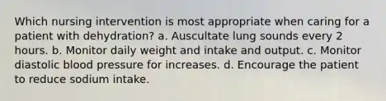 Which nursing intervention is most appropriate when caring for a patient with dehydration? a. Auscultate lung sounds every 2 hours. b. Monitor daily weight and intake and output. c. Monitor diastolic blood pressure for increases. d. Encourage the patient to reduce sodium intake.