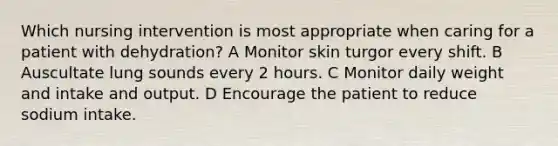 Which nursing intervention is most appropriate when caring for a patient with dehydration? A Monitor skin turgor every shift. B Auscultate lung sounds every 2 hours. C Monitor daily weight and intake and output. D Encourage the patient to reduce sodium intake.