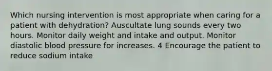 Which nursing intervention is most appropriate when caring for a patient with dehydration? Auscultate lung sounds every two hours. Monitor daily weight and intake and output. Monitor diastolic blood pressure for increases. 4 Encourage the patient to reduce sodium intake