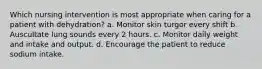 Which nursing intervention is most appropriate when caring for a patient with dehydration? a. Monitor skin turgor every shift b. Auscultate lung sounds every 2 hours. c. Monitor daily weight and intake and output. d. Encourage the patient to reduce sodium intake.