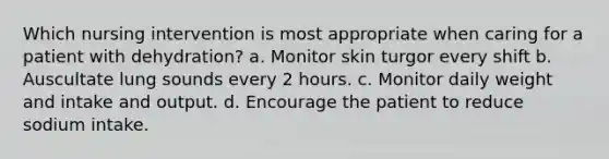 Which nursing intervention is most appropriate when caring for a patient with dehydration? a. Monitor skin turgor every shift b. Auscultate lung sounds every 2 hours. c. Monitor daily weight and intake and output. d. Encourage the patient to reduce sodium intake.