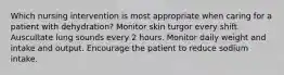 Which nursing intervention is most appropriate when caring for a patient with dehydration? Monitor skin turgor every shift. Auscultate lung sounds every 2 hours. Monitor daily weight and intake and output. Encourage the patient to reduce sodium intake.