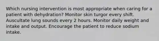 Which nursing intervention is most appropriate when caring for a patient with dehydration? Monitor skin turgor every shift. Auscultate lung sounds every 2 hours. Monitor daily weight and intake and output. Encourage the patient to reduce sodium intake.