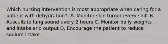 Which nursing intervention is most appropriate when caring for a patient with dehydration?- A. Monitor skin turgor every shift B. Auscultate lung sound every 2 hours C. Monitor daily weights and intake and output D. Encourage the patient to reduce sodium intake.