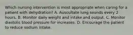 Which nursing intervention is most appropriate when caring for a patient with dehydration? A. Auscultate lung sounds every 2 hours. B. Monitor daily weight and intake and output. C. Monitor diastolic blood pressure for increases. D. Encourage the patient to reduce sodium intake.