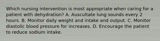 Which nursing intervention is most appropriate when caring for a patient with dehydration? A. Auscultate lung sounds every 2 hours. B. Monitor daily weight and intake and output. C. Monitor diastolic blood pressure for increases. D. Encourage the patient to reduce sodium intake.