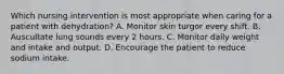 Which nursing intervention is most appropriate when caring for a patient with dehydration? A. Monitor skin turgor every shift. B. Auscultate lung sounds every 2 hours. C. Monitor daily weight and intake and output. D. Encourage the patient to reduce sodium intake.