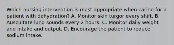 Which nursing intervention is most appropriate when caring for a patient with dehydration? A. Monitor skin turgor every shift. B. Auscultate lung sounds every 2 hours. C. Monitor daily weight and intake and output. D. Encourage the patient to reduce sodium intake.