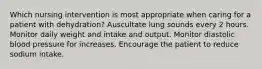 Which nursing intervention is most appropriate when caring for a patient with dehydration? Auscultate lung sounds every 2 hours. Monitor daily weight and intake and output. Monitor diastolic blood pressure for increases. Encourage the patient to reduce sodium intake.