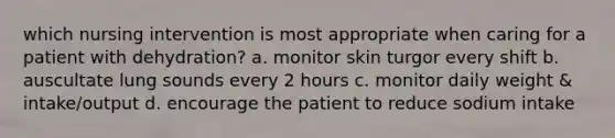 which nursing intervention is most appropriate when caring for a patient with dehydration? a. monitor skin turgor every shift b. auscultate lung sounds every 2 hours c. monitor daily weight & intake/output d. encourage the patient to reduce sodium intake