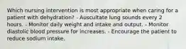 Which nursing intervention is most appropriate when caring for a patient with dehydration? - Auscultate lung sounds every 2 hours. - Monitor daily weight and intake and output. - Monitor diastolic blood pressure for increases. - Encourage the patient to reduce sodium intake.