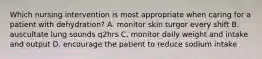 Which nursing intervention is most appropriate when caring for a patient with dehydration? A. monitor skin turgor every shift B. auscultate lung sounds q2hrs C. monitor daily weight and intake and output D. encourage the patient to reduce sodium intake