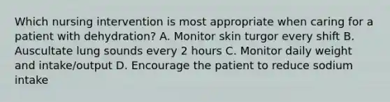 Which nursing intervention is most appropriate when caring for a patient with dehydration? A. Monitor skin turgor every shift B. Auscultate lung sounds every 2 hours C. Monitor daily weight and intake/output D. Encourage the patient to reduce sodium intake