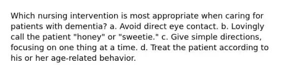 Which nursing intervention is most appropriate when caring for patients with dementia? a. Avoid direct eye contact. b. Lovingly call the patient "honey" or "sweetie." c. Give simple directions, focusing on one thing at a time. d. Treat the patient according to his or her age-related behavior.