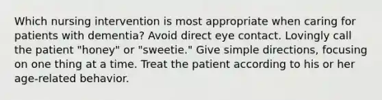 Which nursing intervention is most appropriate when caring for patients with dementia? Avoid direct eye contact. Lovingly call the patient "honey" or "sweetie." Give simple directions, focusing on one thing at a time. Treat the patient according to his or her age-related behavior.