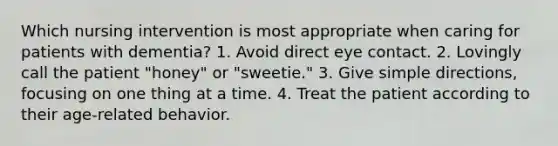 Which nursing intervention is most appropriate when caring for patients with dementia? 1. Avoid direct eye contact. 2. Lovingly call the patient "honey" or "sweetie." 3. Give simple directions, focusing on one thing at a time. 4. Treat the patient according to their age-related behavior.