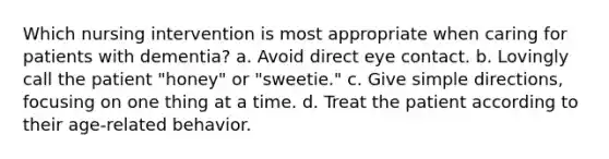 Which nursing intervention is most appropriate when caring for patients with dementia? a. Avoid direct eye contact. b. Lovingly call the patient "honey" or "sweetie." c. Give simple directions, focusing on one thing at a time. d. Treat the patient according to their age-related behavior.