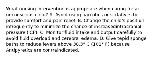 What nursing intervention is appropriate when caring for an unconscious child? A. Avoid using narcotics or sedatives to provide comfort and pain relief. B. Change the child's position infrequently to minimize the chance of increasedintracranial pressure (ICP). C. Monitor fluid intake and output carefully to avoid fluid overload and cerebral edema. D. Give tepid sponge baths to reduce fevers above 38.3° C (101° F) because Antipyretics are contraindicated.