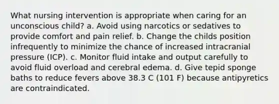 What nursing intervention is appropriate when caring for an unconscious child? a. Avoid using narcotics or sedatives to provide comfort and pain relief. b. Change the childs position infrequently to minimize the chance of increased intracranial pressure (ICP). c. Monitor fluid intake and output carefully to avoid fluid overload and cerebral edema. d. Give tepid sponge baths to reduce fevers above 38.3 C (101 F) because antipyretics are contraindicated.